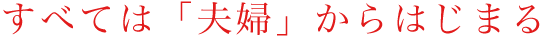 全ては「夫婦から始まる」